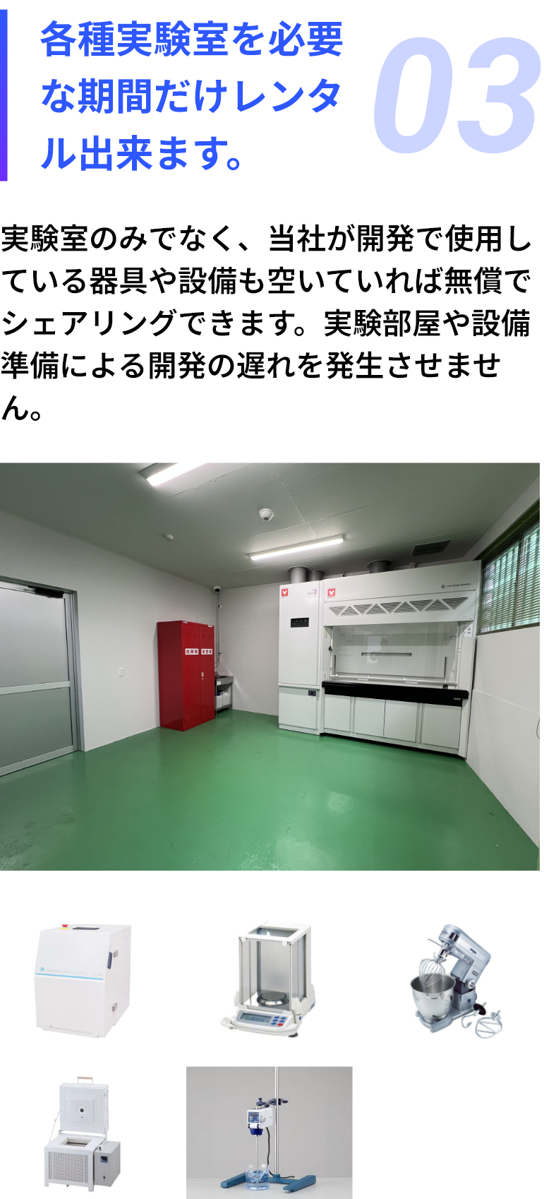 03：各種実験室を必要な期間だけレンタル出来ます。実験室のみでなく、当社が開発で使用している器具や設備も空いていれば無償でシェアリングできます。実験部屋や設備準備による開発の遅れを発生させません。